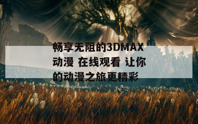 畅享无阻的3DMAX动漫 在线观看 让你的动漫之旅更精彩