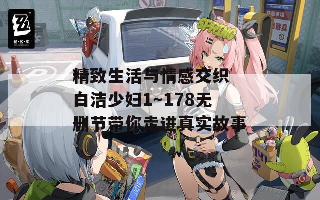 精致生活与情感交织 白洁少妇1～178无删节带你走进真实故事