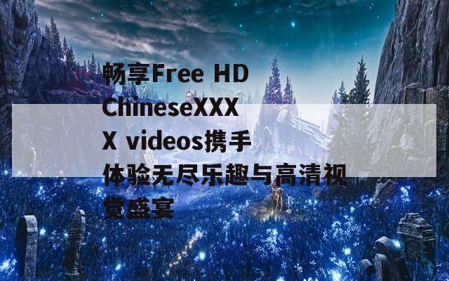 畅享Free HD ChineseXXXX videos携手体验无尽乐趣与高清视觉盛宴