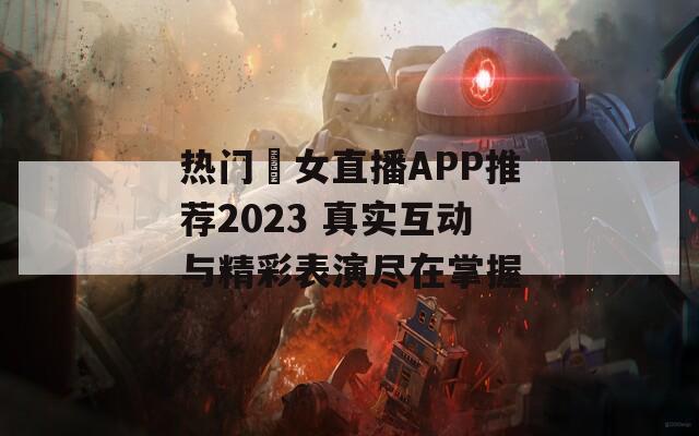 热门祼女直播APP推荐2023 真实互动与精彩表演尽在掌握