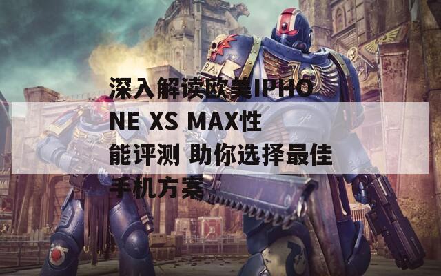 深入解读欧美IPHONE XS MAX性能评测 助你选择最佳手机方案