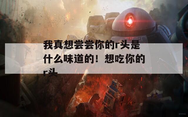 我真想尝尝你的r头是什么味道的！想吃你的r头