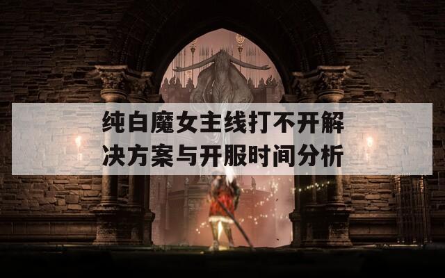 纯白魔女主线打不开解决方案与开服时间分析