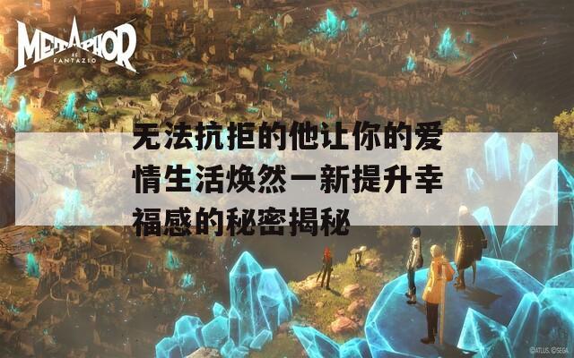 无法抗拒的他让你的爱情生活焕然一新提升幸福感的秘密揭秘