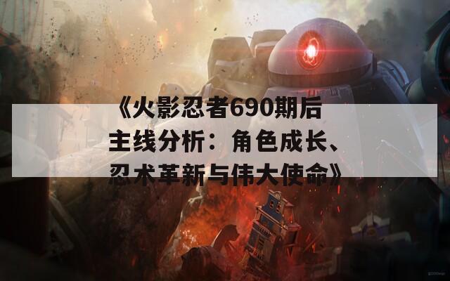 《火影忍者690期后主线分析：角色成长、忍术革新与伟大使命》