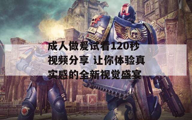 成人做爰试看120秒视频分享 让你体验真实感的全新视觉盛宴