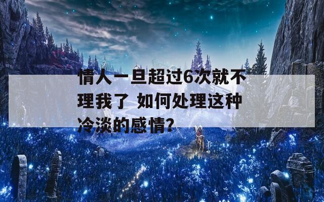 情人一旦超过6次就不理我了 如何处理这种冷淡的感情？