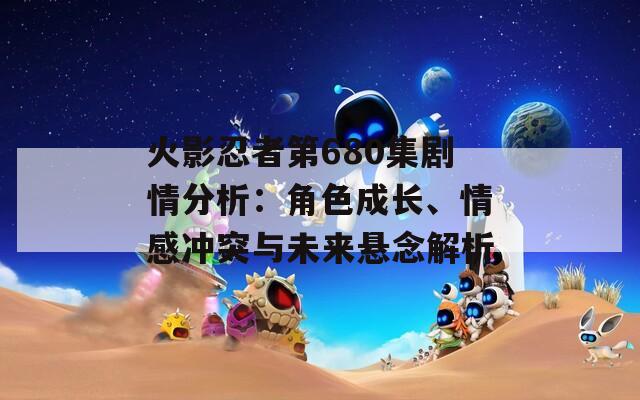 火影忍者第680集剧情分析：角色成长、情感冲突与未来悬念解析