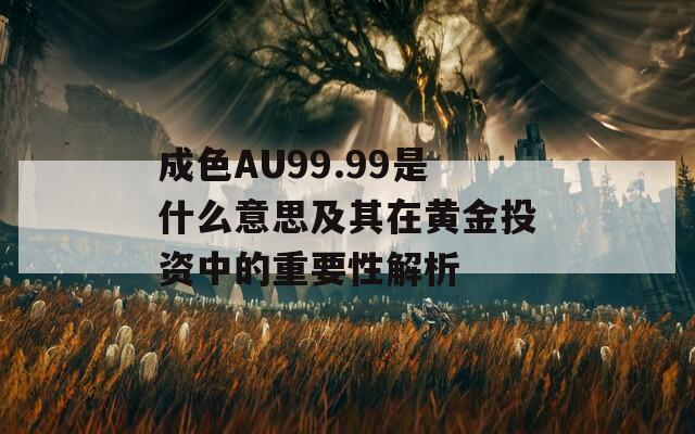 成色AU99.99是什么意思及其在黄金投资中的重要性解析