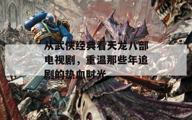 从武侠经典看天龙八部电视剧，重温那些年追剧的热血时光