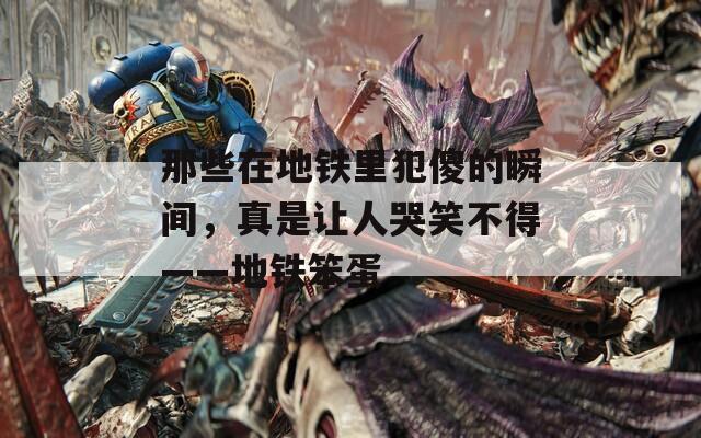 那些在地铁里犯傻的瞬间，真是让人哭笑不得——地铁笨蛋