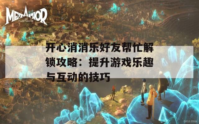 开心消消乐好友帮忙解锁攻略：提升游戏乐趣与互动的技巧