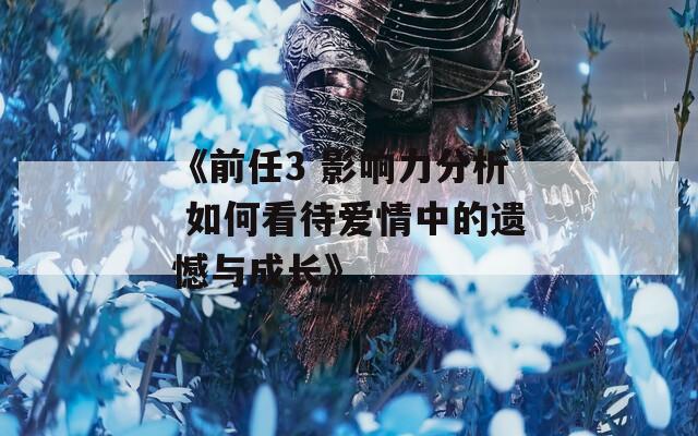 《前任3 影响力分析 如何看待爱情中的遗憾与成长》