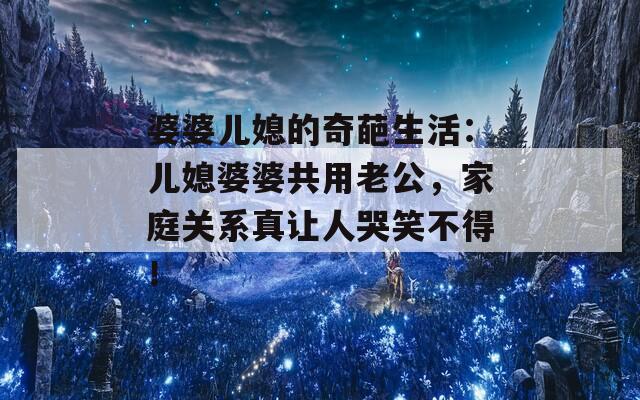 婆婆儿媳的奇葩生活：儿媳婆婆共用老公，家庭关系真让人哭笑不得！