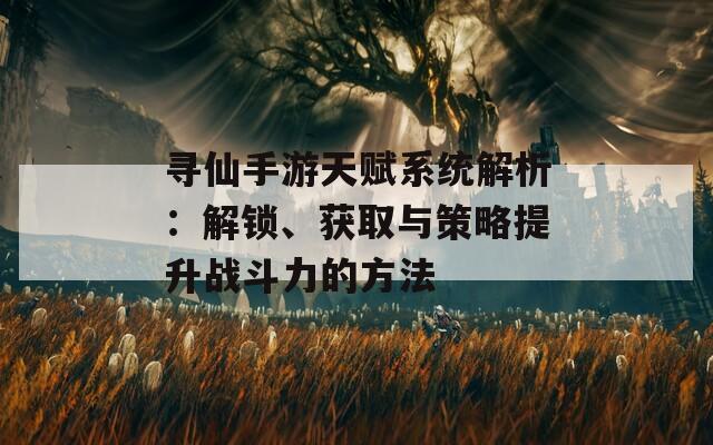 寻仙手游天赋系统解析：解锁、获取与策略提升战斗力的方法