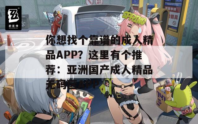 你想找个靠谱的成人精品APP？这里有个推荐：亚洲国产成人精品无码区APP