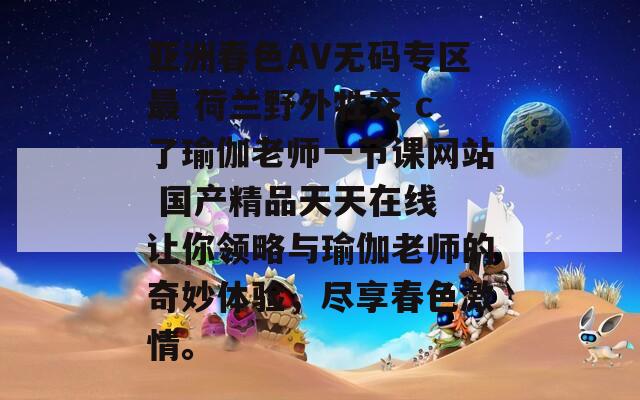 亚洲春色AV无码专区最 荷兰野外牲交 c了瑜伽老师一节课网站 国产精品天天在线 让你领略与瑜伽老师的奇妙体验，尽享春色激情。