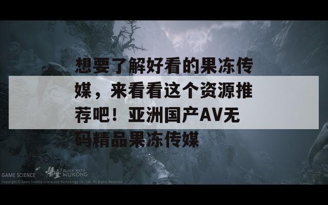 想要了解好看的果冻传媒，来看看这个资源推荐吧！亚洲国产AV无码精品果冻传媒