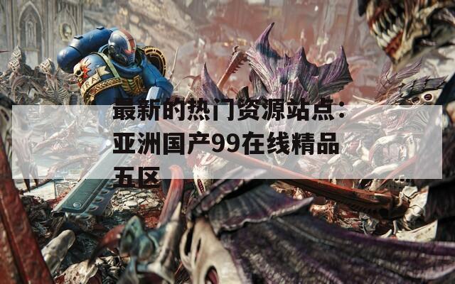 最新的热门资源站点：亚洲国产99在线精品五区