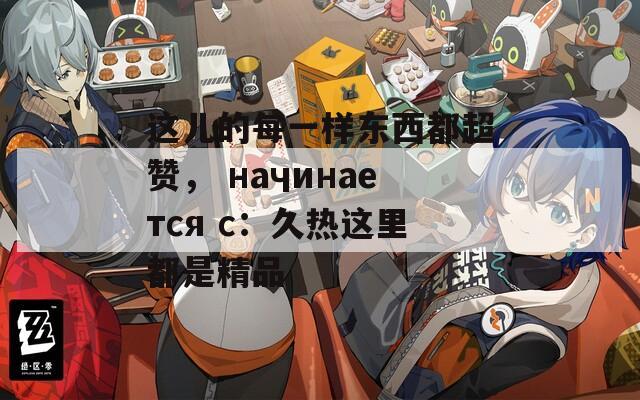 这儿的每一样东西都超赞， начинается с：久热这里都是精品