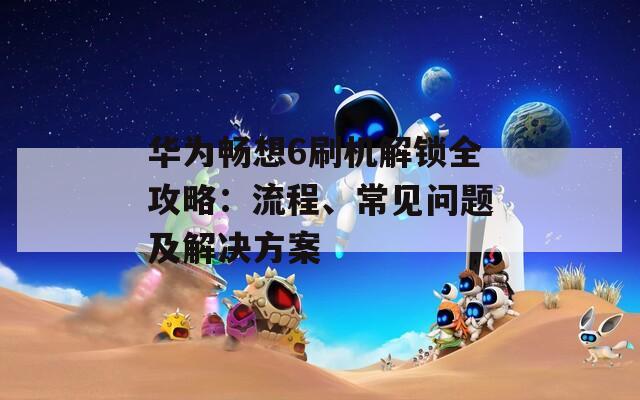 华为畅想6刷机解锁全攻略：流程、常见问题及解决方案