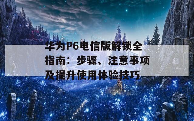 华为P6电信版解锁全指南：步骤、注意事项及提升使用体验技巧