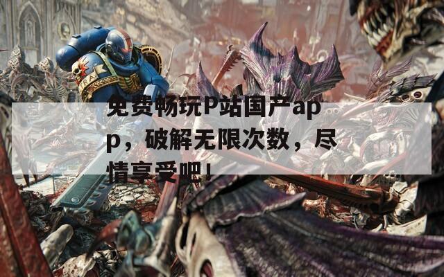 免费畅玩P站国产app，破解无限次数，尽情享受吧！