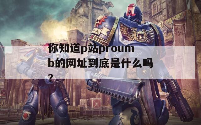 你知道p站proumb的网址到底是什么吗？