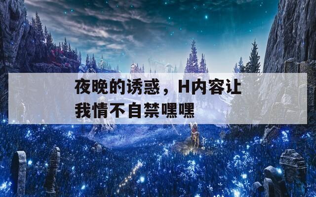 夜晚的诱惑，H内容让我情不自禁嘿嘿