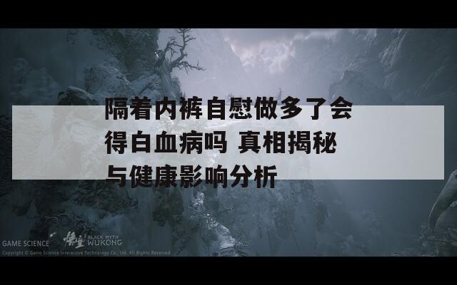 隔着内裤自慰做多了会得白血病吗 真相揭秘与健康影响分析