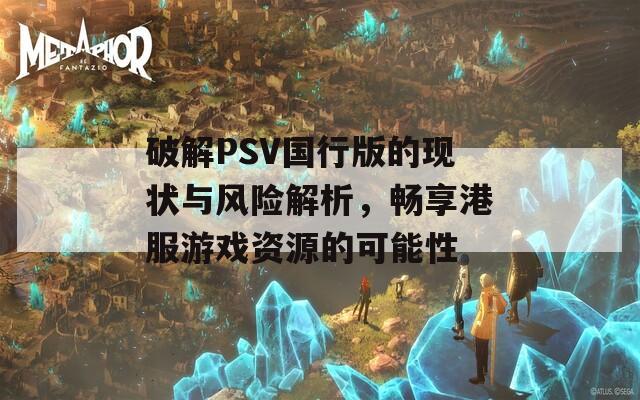 破解PSV国行版的现状与风险解析，畅享港服游戏资源的可能性