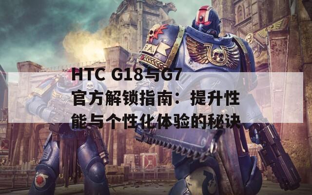 HTC G18与G7官方解锁指南：提升性能与个性化体验的秘诀