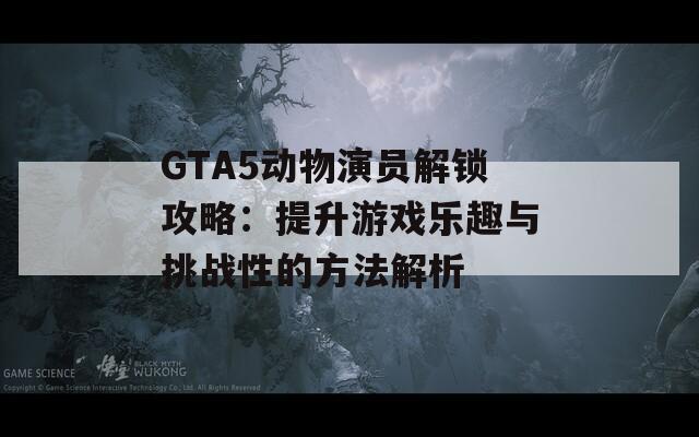 GTA5动物演员解锁攻略：提升游戏乐趣与挑战性的方法解析