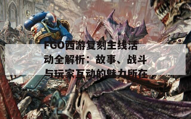 FGO西游复刻主线活动全解析：故事、战斗与玩家互动的魅力所在