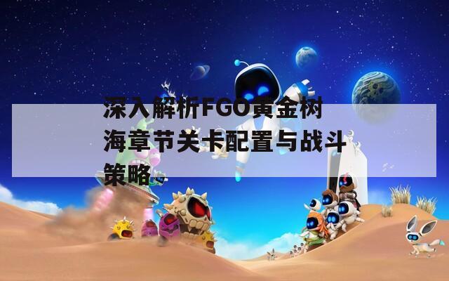 深入解析FGO黄金树海章节关卡配置与战斗策略