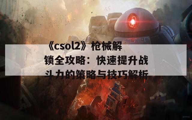 《csol2》枪械解锁全攻略：快速提升战斗力的策略与技巧解析