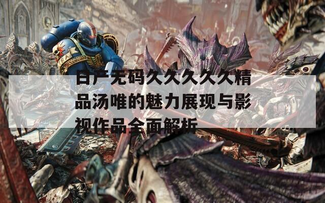 日产无码久久久久久精品汤唯的魅力展现与影视作品全面解析