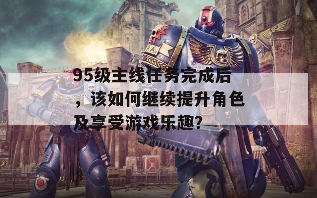 95级主线任务完成后，该如何继续提升角色及享受游戏乐趣？