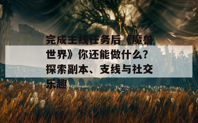 完成主线任务后《魔兽世界》你还能做什么？探索副本、支线与社交乐趣