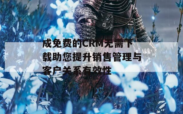 成免费的CRM无需下载助您提升销售管理与客户关系有效性