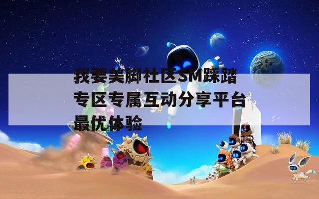 我要美脚社区SM踩踏专区专属互动分享平台最优体验