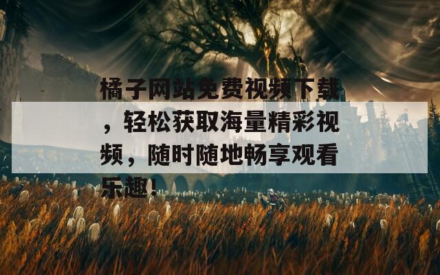 橘子网站免费视频下载，轻松获取海量精彩视频，随时随地畅享观看乐趣！