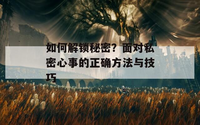 如何解锁秘密？面对私密心事的正确方法与技巧