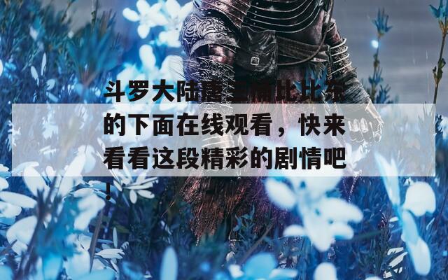 斗罗大陆唐三桶比比东的下面在线观看，快来看看这段精彩的剧情吧！