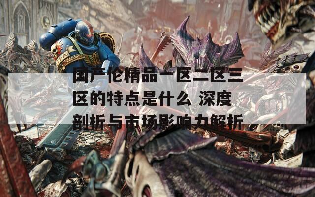 国产伦精品一区二区三区的特点是什么 深度剖析与市场影响力解析