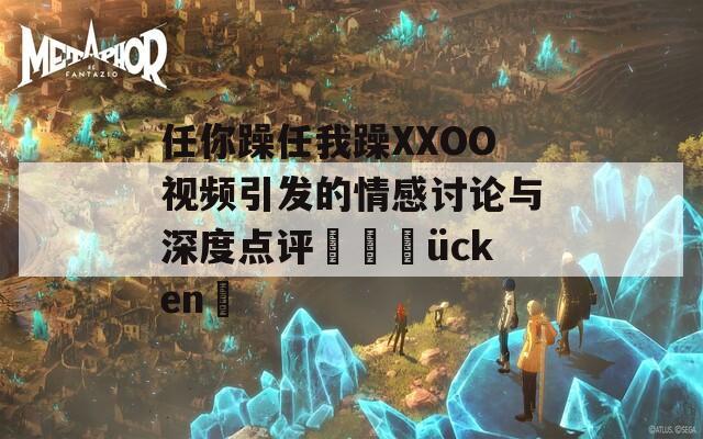 任你躁任我躁XXOO视频引发的情感讨论与深度点评տիվücken✨