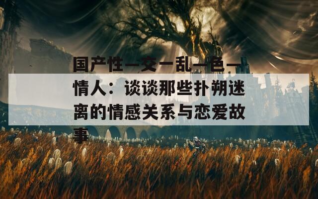 国产性―交一乱―色―情人：谈谈那些扑朔迷离的情感关系与恋爱故事