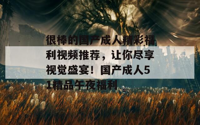 很棒的国产成人精彩福利视频推荐，让你尽享视觉盛宴！国产成人51精品午夜福利