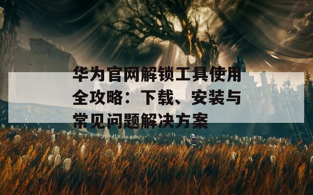 华为官网解锁工具使用全攻略：下载、安装与常见问题解决方案