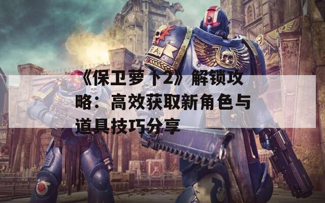 《保卫萝卜2》解锁攻略：高效获取新角色与道具技巧分享